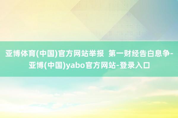 亚博体育(中国)官方网站举报  第一财经告白息争-亚博(中国)yabo官方网站-登录入口
