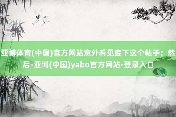 亚博体育(中国)官方网站意外看见底下这个帖子：然后-亚博(中国)yabo官方网站-登录入口