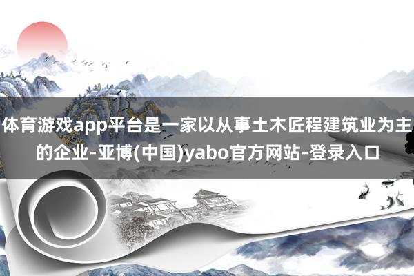体育游戏app平台是一家以从事土木匠程建筑业为主的企业-亚博(中国)yabo官方网站-登录入口