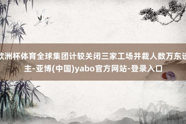 欧洲杯体育全球集团计较关闭三家工场并裁人数万东谈主-亚博(中国)yabo官方网站-登录入口