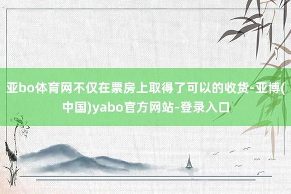 亚bo体育网不仅在票房上取得了可以的收货-亚博(中国)yabo官方网站-登录入口