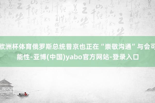 欧洲杯体育俄罗斯总统普京也正在“崇敬沟通”与会可能性-亚博(中国)yabo官方网站-登录入口
