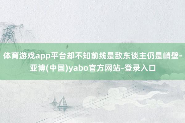 体育游戏app平台却不知前线是敌东谈主仍是峭壁-亚博(中国)yabo官方网站-登录入口