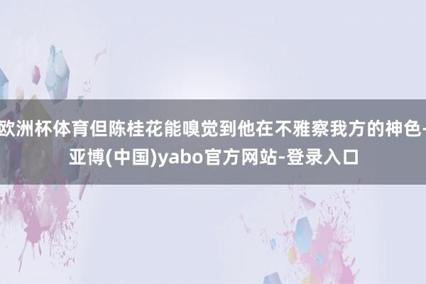 欧洲杯体育但陈桂花能嗅觉到他在不雅察我方的神色-亚博(中国)yabo官方网站-登录入口