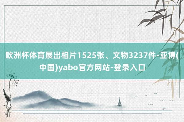 欧洲杯体育展出相片1525张、文物3237件-亚博(中国)yabo官方网站-登录入口