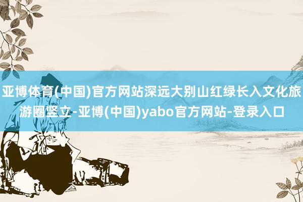 亚博体育(中国)官方网站深远大别山红绿长入文化旅游圈竖立-亚博(中国)yabo官方网站-登录入口
