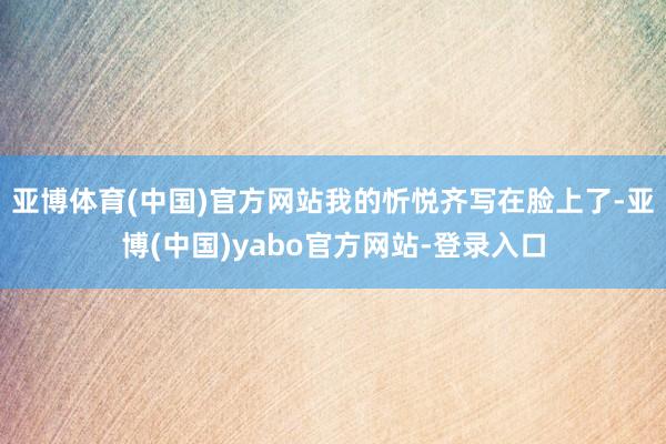 亚博体育(中国)官方网站我的忻悦齐写在脸上了-亚博(中国)yabo官方网站-登录入口