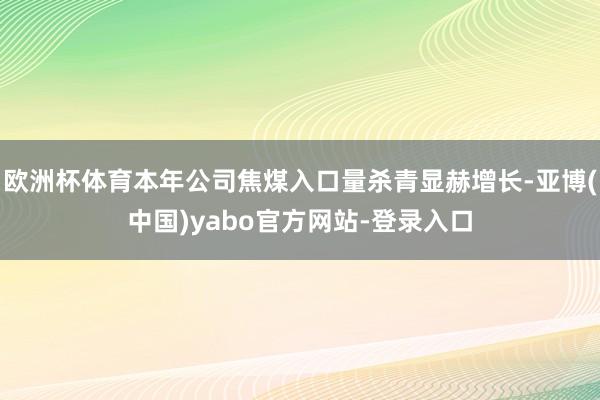 欧洲杯体育本年公司焦煤入口量杀青显赫增长-亚博(中国)yabo官方网站-登录入口