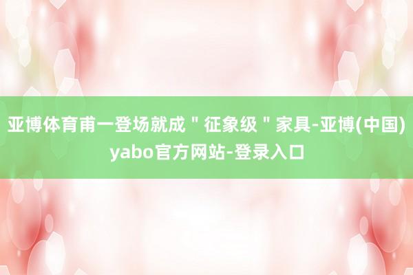 亚博体育甫一登场就成＂征象级＂家具-亚博(中国)yabo官方网站-登录入口