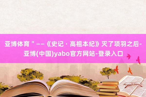 亚博体育＂——《史记 · 高祖本纪》灭了项羽之后-亚博(中国)yabo官方网站-登录入口