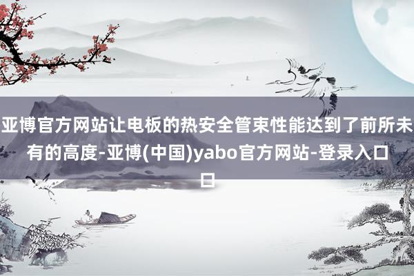 亚博官方网站让电板的热安全管束性能达到了前所未有的高度-亚博(中国)yabo官方网站-登录入口