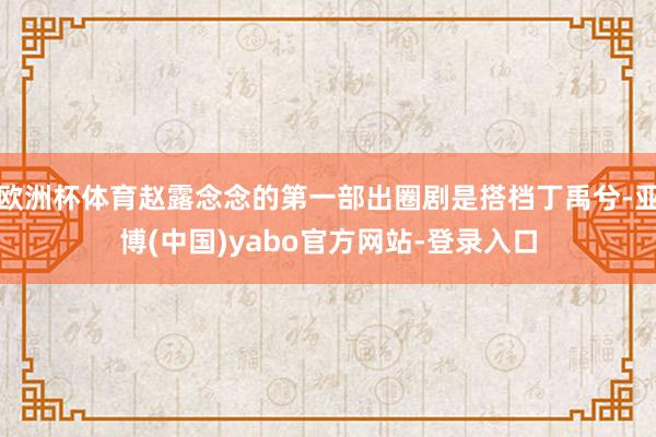 欧洲杯体育赵露念念的第一部出圈剧是搭档丁禹兮-亚博(中国)yabo官方网站-登录入口