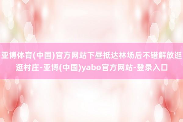 亚博体育(中国)官方网站下昼抵达林场后不错解放逛逛村庄-亚博(中国)yabo官方网站-登录入口