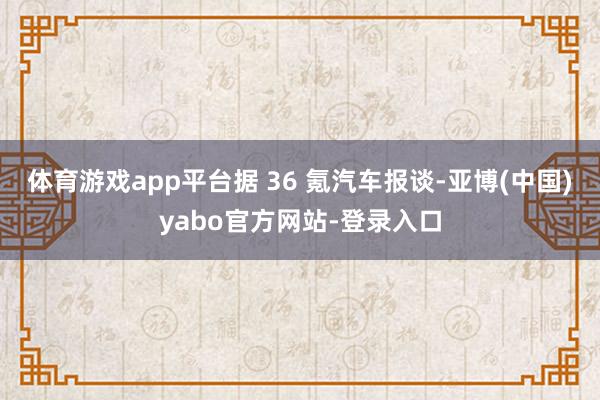 体育游戏app平台据 36 氪汽车报谈-亚博(中国)yabo官方网站-登录入口