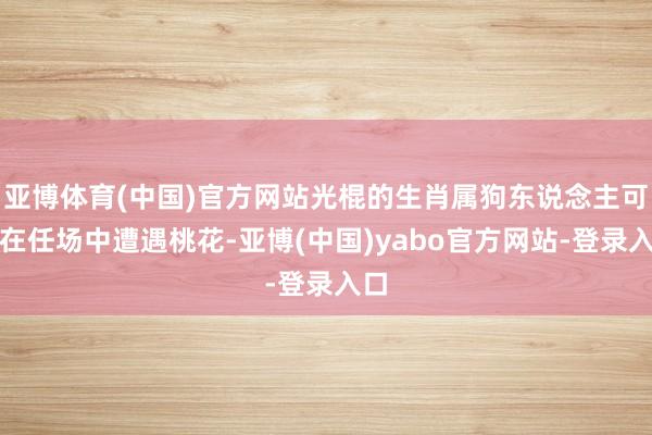 亚博体育(中国)官方网站光棍的生肖属狗东说念主可能在任场中遭遇桃花-亚博(中国)yabo官方网站-登录入口