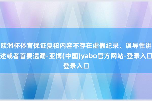 欧洲杯体育保证复核内容不存在虚假纪录、误导性讲述或者首要遗漏-亚博(中国)yabo官方网站-登录入口
