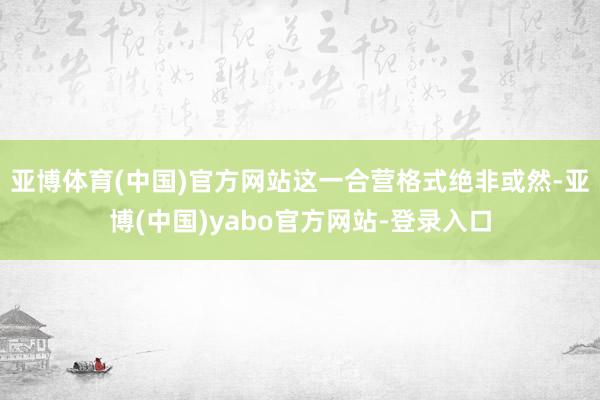 亚博体育(中国)官方网站这一合营格式绝非或然-亚博(中国)yabo官方网站-登录入口
