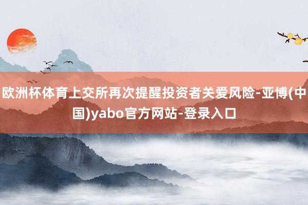 欧洲杯体育上交所再次提醒投资者关爱风险-亚博(中国)yabo官方网站-登录入口