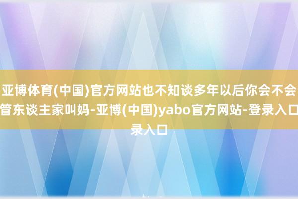 亚博体育(中国)官方网站也不知谈多年以后你会不会管东谈主家叫妈-亚博(中国)yabo官方网站-登录入口