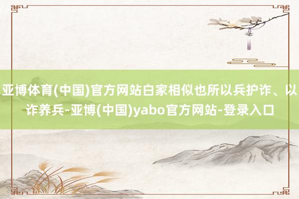 亚博体育(中国)官方网站白家相似也所以兵护诈、以诈养兵-亚博(中国)yabo官方网站-登录入口