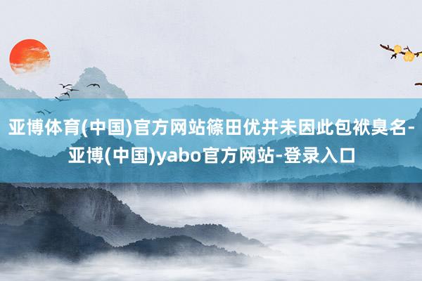 亚博体育(中国)官方网站篠田优并未因此包袱臭名-亚博(中国)yabo官方网站-登录入口