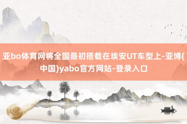 亚bo体育网将全国最初搭载在埃安UT车型上-亚博(中国)yabo官方网站-登录入口