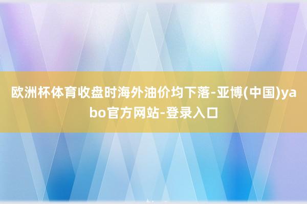 欧洲杯体育收盘时海外油价均下落-亚博(中国)yabo官方网站-登录入口