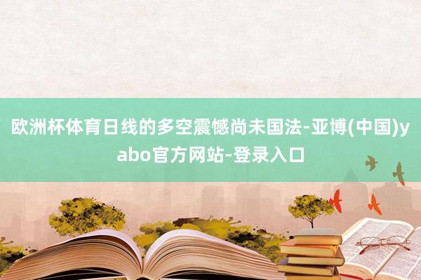 欧洲杯体育日线的多空震憾尚未国法-亚博(中国)yabo官方网站-登录入口