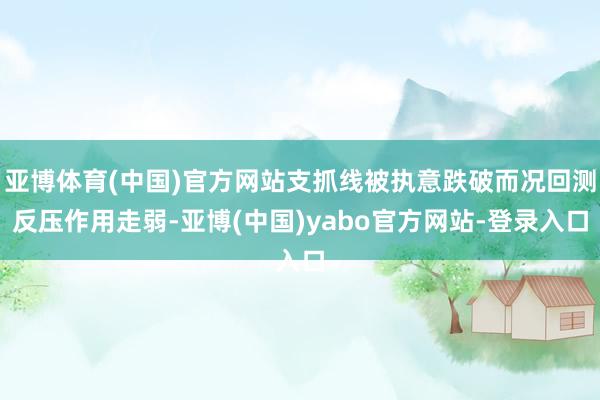 亚博体育(中国)官方网站支抓线被执意跌破而况回测反压作用走弱-亚博(中国)yabo官方网站-登录入口