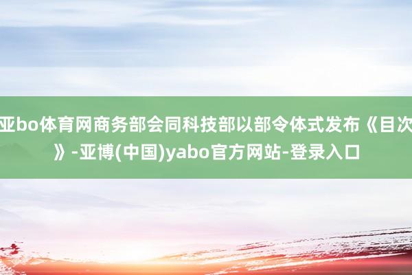 亚bo体育网商务部会同科技部以部令体式发布《目次》-亚博(中国)yabo官方网站-登录入口