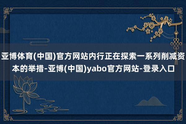 亚博体育(中国)官方网站内行正在探索一系列削减资本的举措-亚博(中国)yabo官方网站-登录入口