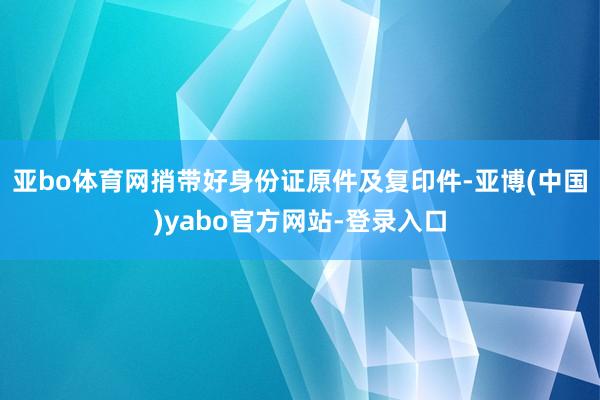 亚bo体育网捎带好身份证原件及复印件-亚博(中国)yabo官方网站-登录入口