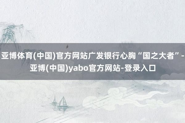 亚博体育(中国)官方网站广发银行心胸“国之大者”-亚博(中国)yabo官方网站-登录入口