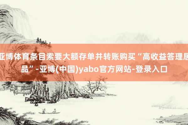 亚博体育条目索要大额存单并转账购买“高收益答理居品”-亚博(中国)yabo官方网站-登录入口