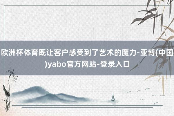 欧洲杯体育既让客户感受到了艺术的魔力-亚博(中国)yabo官方网站-登录入口