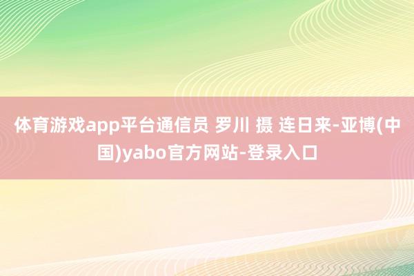 体育游戏app平台通信员 罗川 摄 连日来-亚博(中国)yabo官方网站-登录入口