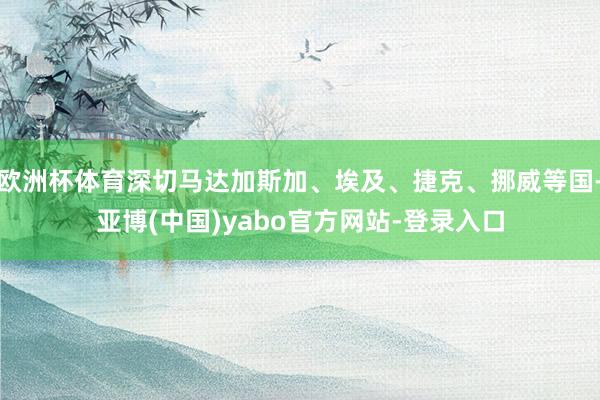 欧洲杯体育深切马达加斯加、埃及、捷克、挪威等国-亚博(中国)yabo官方网站-登录入口