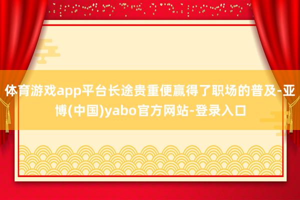 体育游戏app平台长途贵重便赢得了职场的普及-亚博(中国)yabo官方网站-登录入口