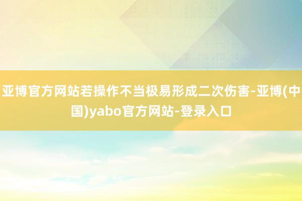 亚博官方网站若操作不当极易形成二次伤害-亚博(中国)yabo官方网站-登录入口