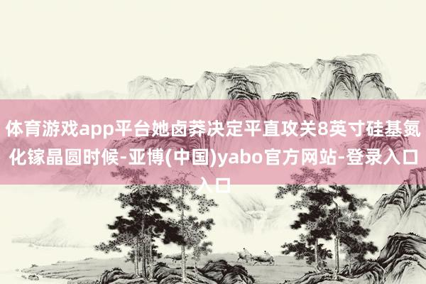体育游戏app平台她卤莽决定平直攻关8英寸硅基氮化镓晶圆时候-亚博(中国)yabo官方网站-登录入口