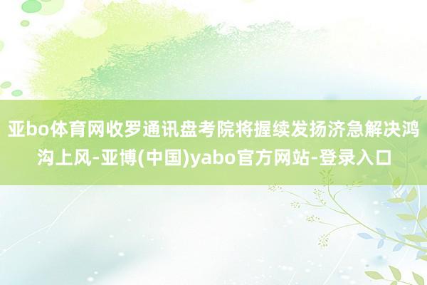 亚bo体育网　　收罗通讯盘考院将握续发扬济急解决鸿沟上风-亚博(中国)yabo官方网站-登录入口
