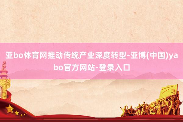 亚bo体育网推动传统产业深度转型-亚博(中国)yabo官方网站-登录入口
