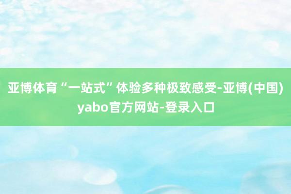 亚博体育“一站式”体验多种极致感受-亚博(中国)yabo官方网站-登录入口