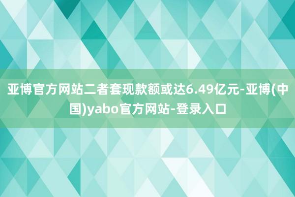 亚博官方网站二者套现款额或达6.49亿元-亚博(中国)yabo官方网站-登录入口