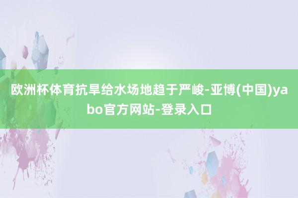 欧洲杯体育抗旱给水场地趋于严峻-亚博(中国)yabo官方网站-登录入口