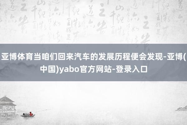 亚博体育当咱们回来汽车的发展历程便会发现-亚博(中国)yabo官方网站-登录入口