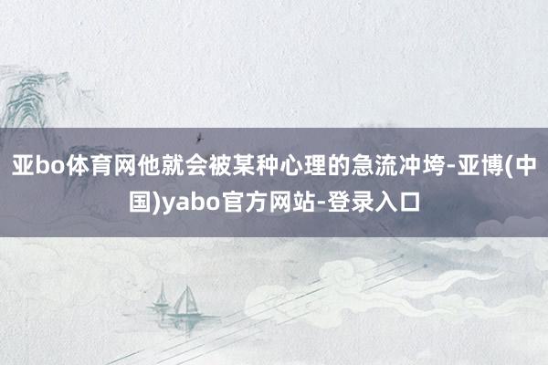 亚bo体育网他就会被某种心理的急流冲垮-亚博(中国)yabo官方网站-登录入口