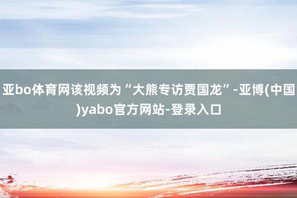 亚bo体育网该视频为“大熊专访贾国龙”-亚博(中国)yabo官方网站-登录入口