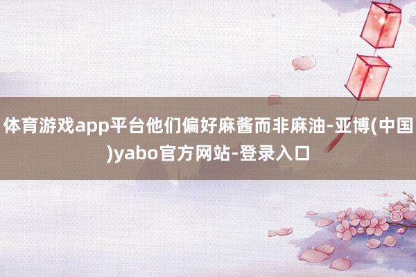体育游戏app平台他们偏好麻酱而非麻油-亚博(中国)yabo官方网站-登录入口