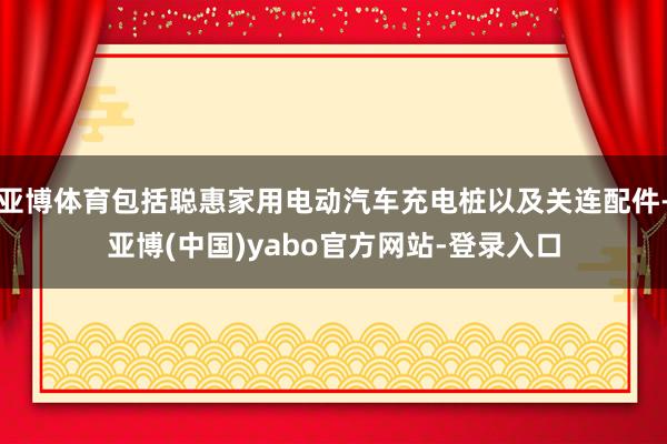 亚博体育包括聪惠家用电动汽车充电桩以及关连配件-亚博(中国)yabo官方网站-登录入口